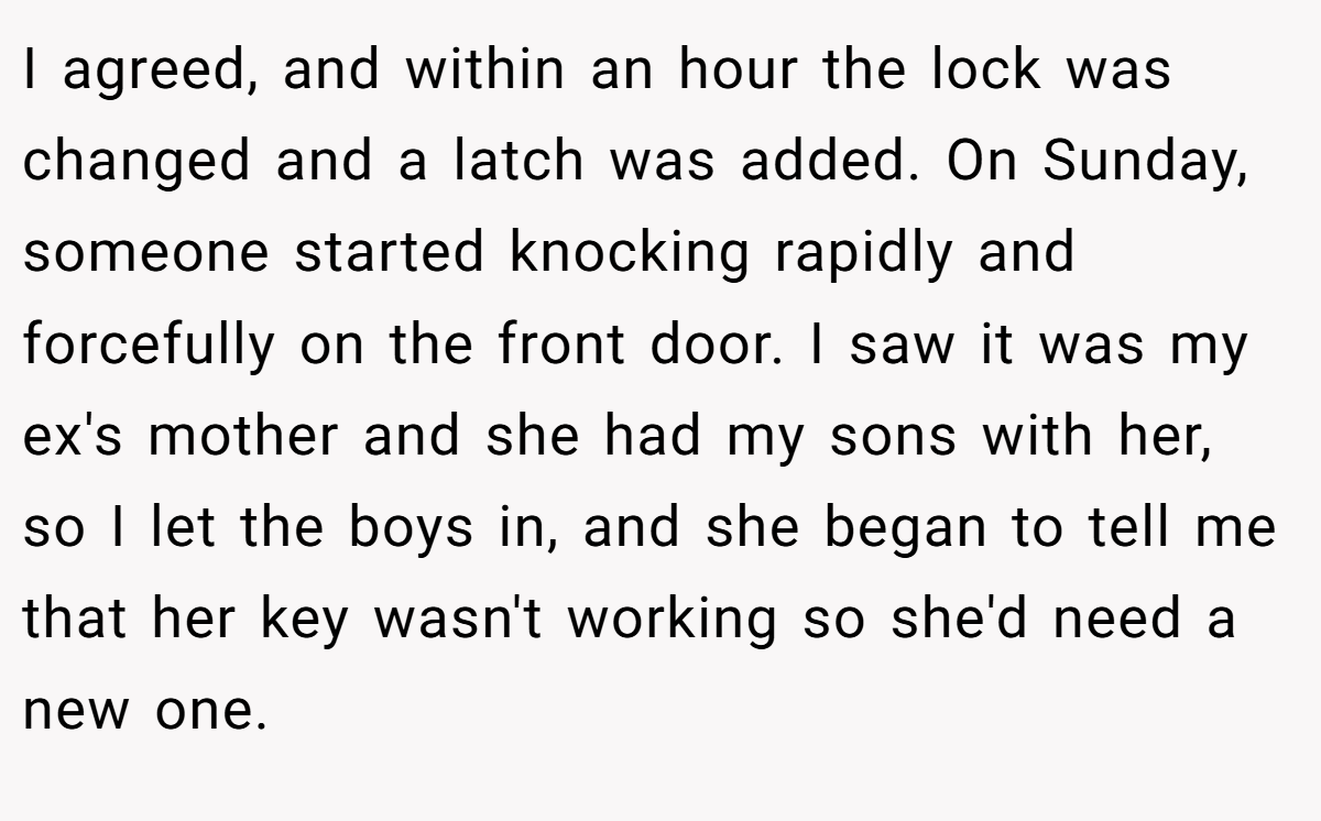 I agreed, and within an hour the lock was changed and a latch was added. On Sunday, someone started knocking rapidly and forcefully on the front door. I saw it was my ex's mother and she had my sons with her, so I let the boys in, and she began to tell me that her key wasn't working so she'd need a new one.