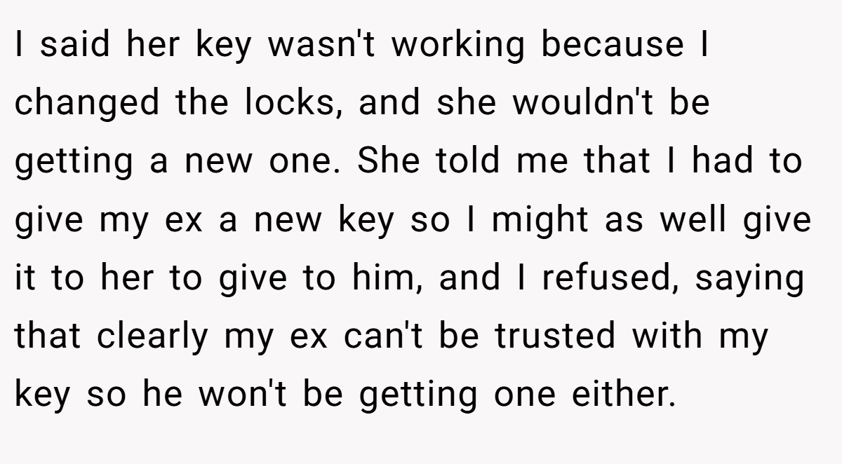 I said her key wasn't working because I changed the locks, and she wouldn't be getting a new one. She told me that I had to give my ex a new key so I might as well give it to her to give to him, and I refused, saying that clearly my ex can't be trusted with my key so he won't be getting one either.