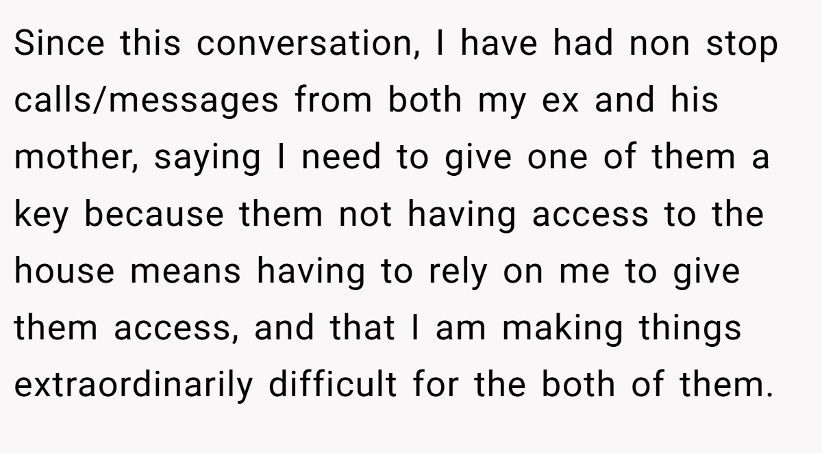 Since this conversation, I have had non stop calls/messages from both my ex and his mother, saying I need to give one of them a key because them not having access to the house means having to rely on me to give them access, and that I am making things extraordinarily difficult for the both of them.