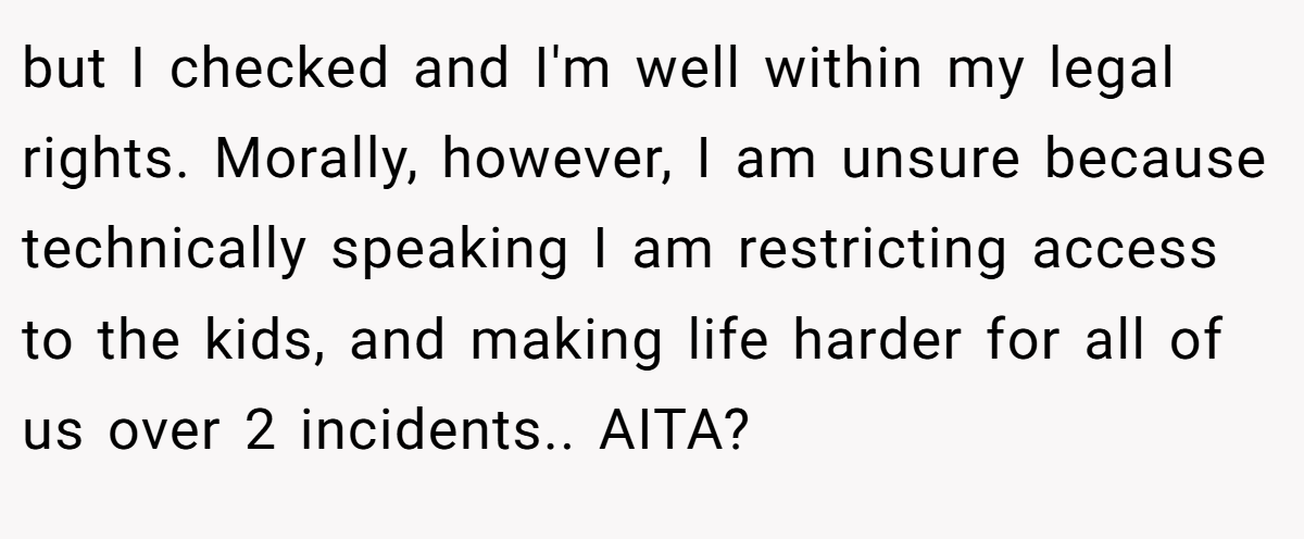 but I checked and I'm well within my legal rights. Morally, however, I am unsure because technically speaking I am restricting access to the kids, and making life harder for all of us over 2 incidents.. AITA?
