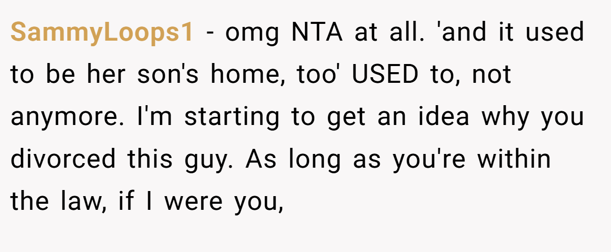 SammyLoops1 − omg NTA at all. 'and it used to be her son's home, too' USED to, not anymore. I'm starting to get an idea why you divorced this guy. As long as you're within the law, if I were you,