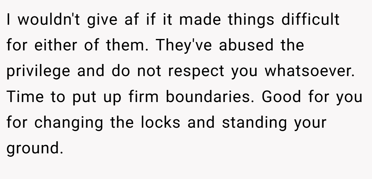 I wouldn't give af if it made things difficult for either of them. They've abused the privilege and do not respect you whatsoever. Time to put up firm boundaries. Good for you for changing the locks and standing your ground.