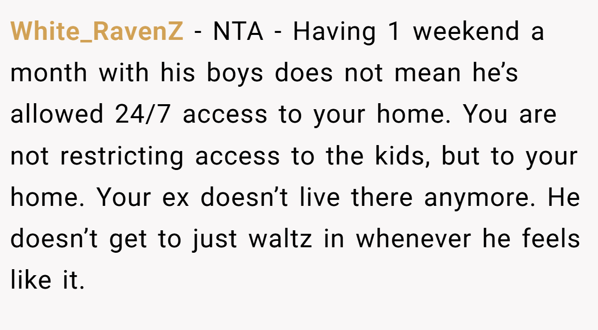 White_RavenZ − NTA - Having 1 weekend a month with his boys does not mean he’s allowed 24/7 access to your home. You are not restricting access to the kids, but to your home. Your ex doesn’t live there anymore. He doesn’t get to just waltz in whenever he feels like it.