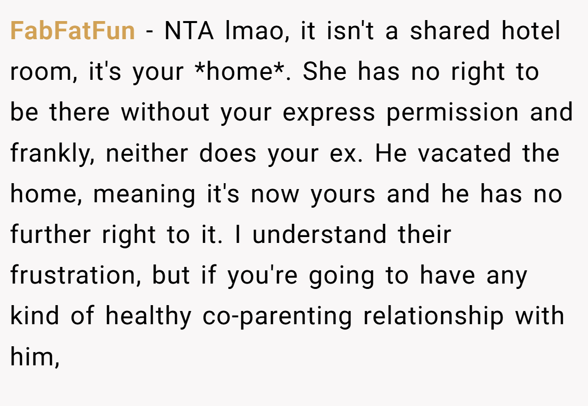 FabFatFun − NTA lmao, it isn't a shared hotel room, it's your *home*. She has no right to be there without your express permission and frankly, neither does your ex. He vacated the home, meaning it's now yours and he has no further right to it. I understand their frustration, but if you're going to have any kind of healthy co-parenting relationship with him,
