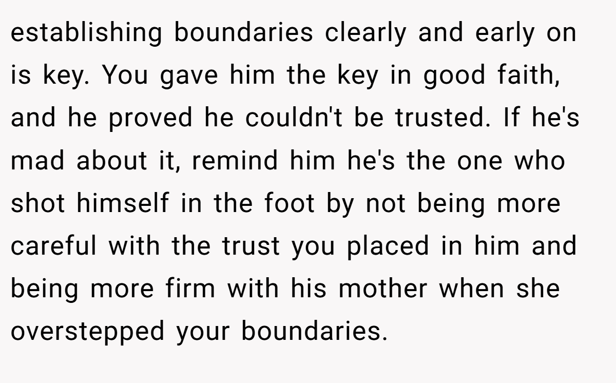 establishing boundaries clearly and early on is key. You gave him the key in good faith, and he proved he couldn't be trusted. If he's mad about it, remind him he's the one who shot himself in the foot by not being more careful with the trust you placed in him and being more firm with his mother when she overstepped your boundaries.