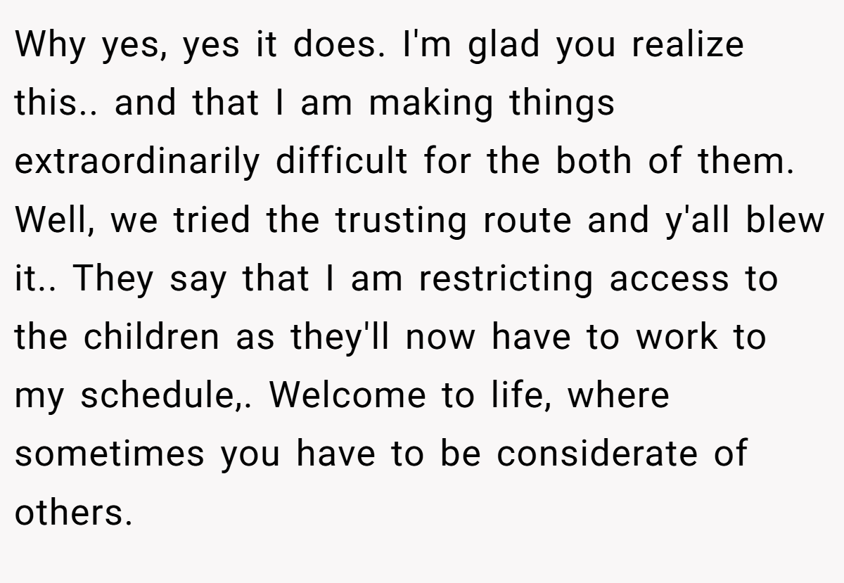 Why yes, yes it does. I'm glad you realize this.. and that I am making things extraordinarily difficult for the both of them. Well, we tried the trusting route and y'all blew it.. They say that I am restricting access to the children as they'll now have to work to my schedule,. Welcome to life, where sometimes you have to be considerate of others.