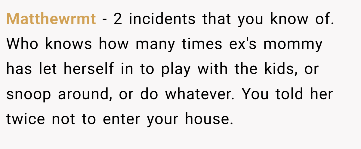 Matthewrmt − <morally, however, i am unsure because technically speaking restricting access to the kids, and making life harder for all of us over 2 incidents.<br> 2 incidents that you know of. Who knows how many times ex's mommy has let herself in to play with the kids, or snoop around, or do whatever. You told her twice not to enter your house.