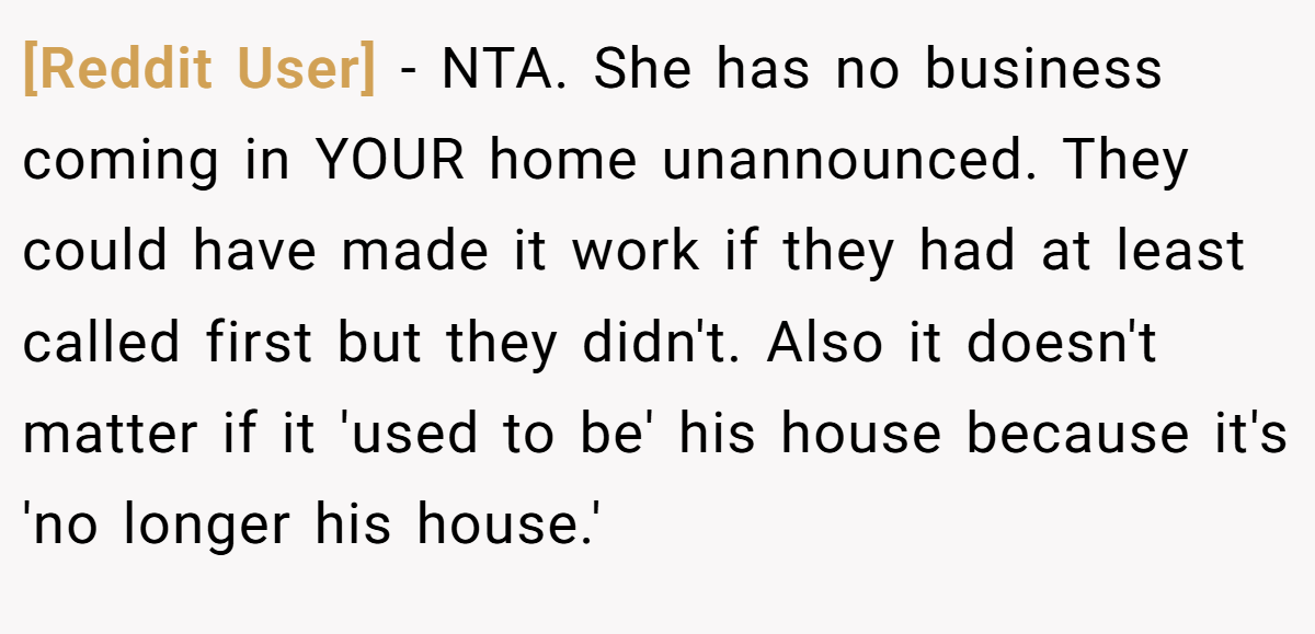 [Reddit User] − NTA. She has no business coming in YOUR home unannounced. They could have made it work if they had at least called first but they didn't. Also it doesn't matter if it 'used to be' his house because it's 'no longer his house.'