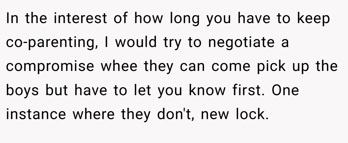 In the interest of how long you have to keep co-parenting, I would try to negotiate a compromise whee they can come pick up the boys but have to let you know first. One instance where they don't, new lock.