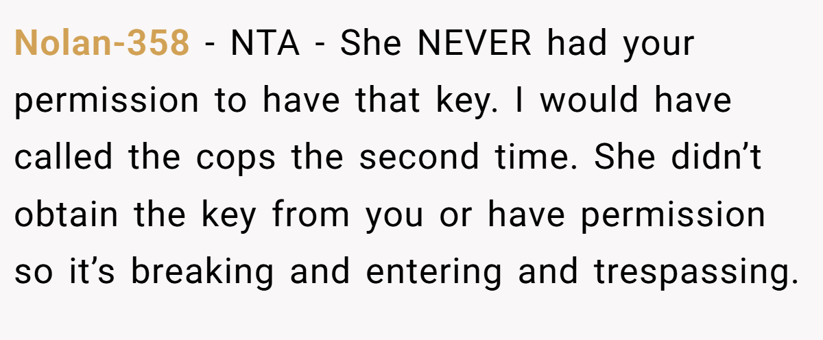 Nolan-358 − NTA - She NEVER had your permission to have that key. I would have called the cops the second time. She didn’t obtain the key from you or have permission so it’s breaking and entering and trespassing.