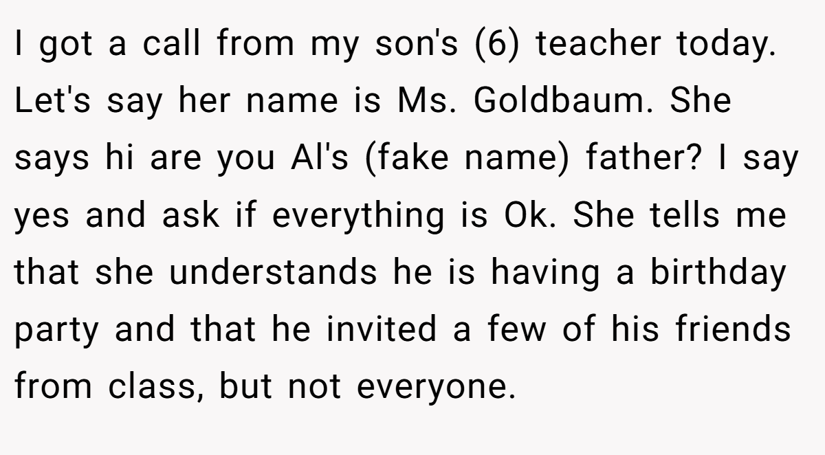 I got a call from my son's (6) teacher today. Let's say her name is Ms. Goldbaum. She says hi are you Al's (fake name) father? I say yes and ask if everything is Ok. She tells me that she understands he is having a birthday party and that he invited a few of his friends from class, but not everyone.