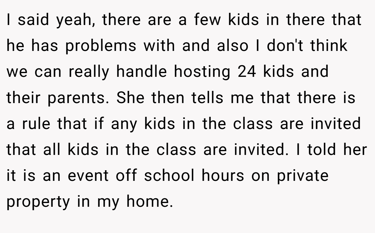 I said yeah, there are a few kids in there that he has problems with and also I don't think we can really handle hosting 24 kids and their parents. She then tells me that there is a rule that if any kids in the class are invited that all kids in the class are invited. I told her it is an event off school hours on private property in my home.