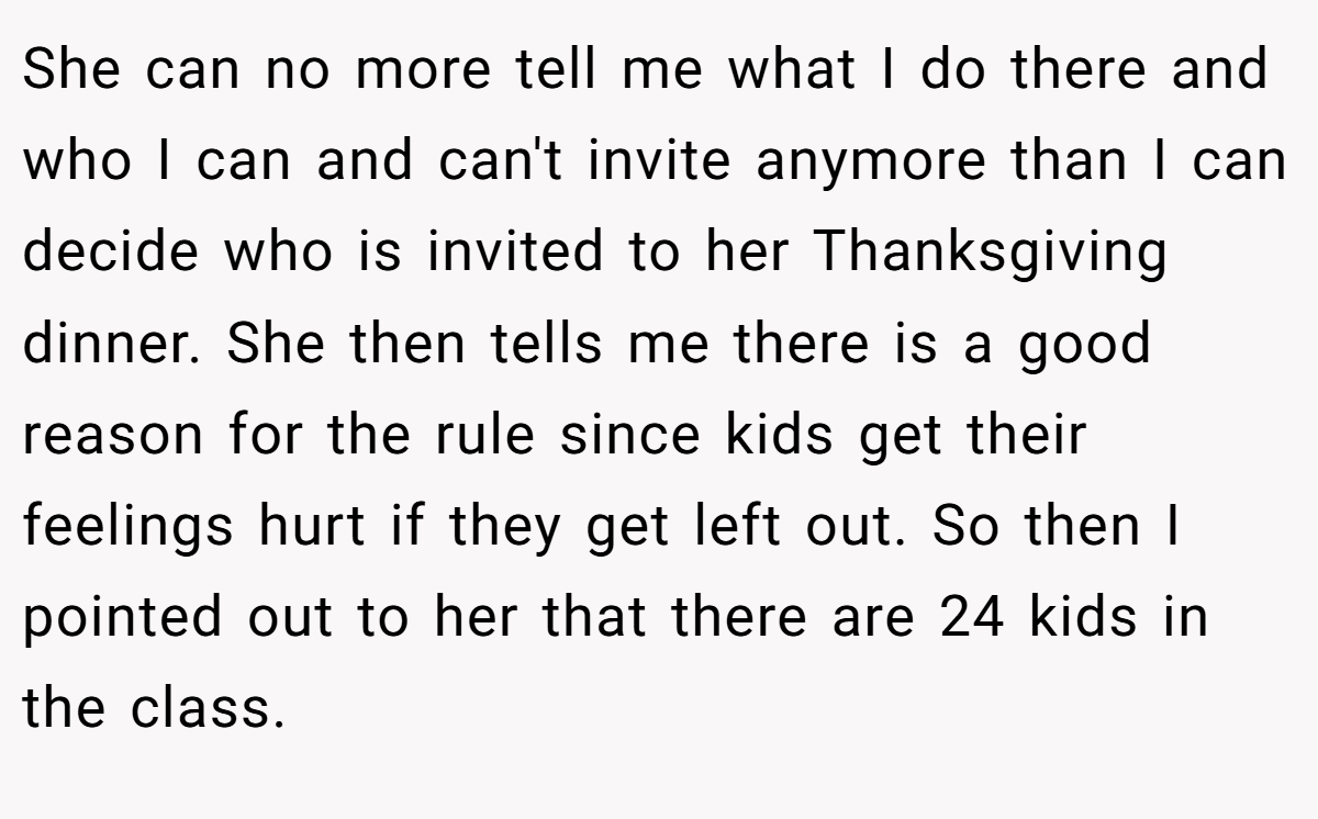 She can no more tell me what I do there and who I can and can't invite anymore than I can decide who is invited to her Thanksgiving dinner. She then tells me there is a good reason for the rule since kids get their feelings hurt if they get left out. So then I pointed out to her that there are 24 kids in the class.