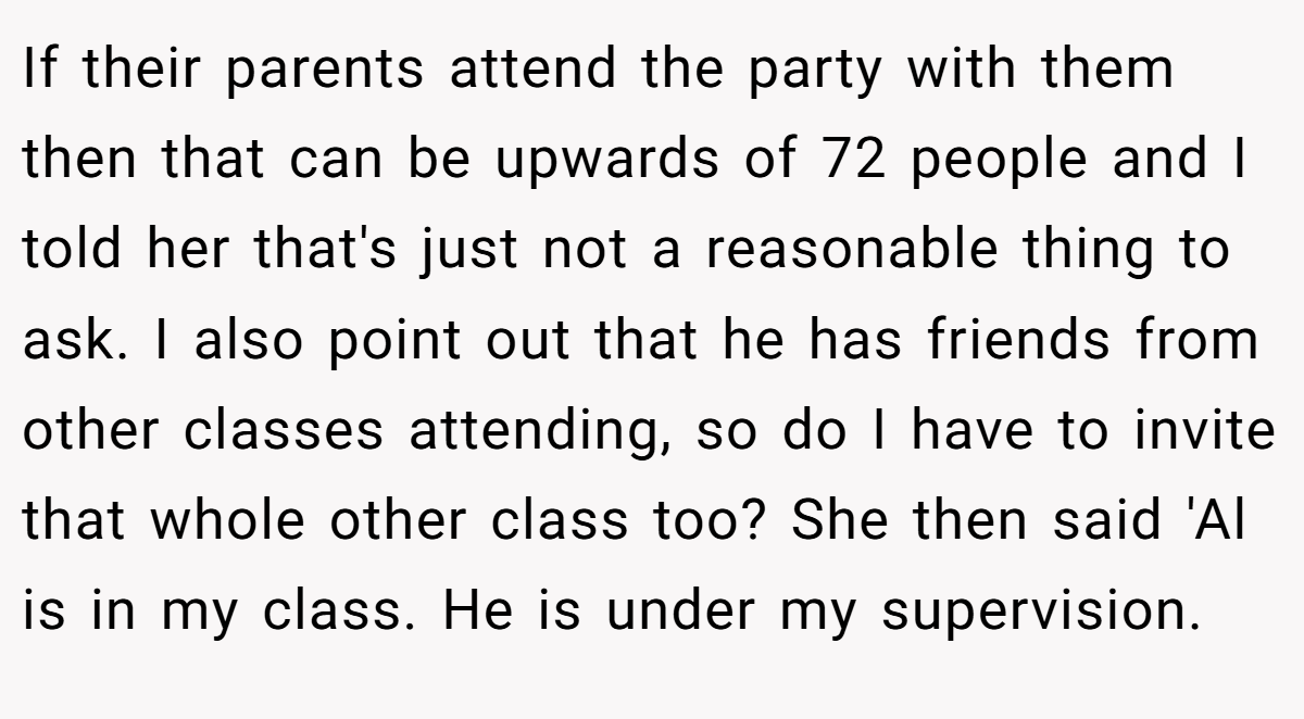 If their parents attend the party with them then that can be upwards of 72 people and I told her that's just not a reasonable thing to ask. I also point out that he has friends from other classes attending, so do I have to invite that whole other class too? She then said 'Al is in my class. He is under my supervision.