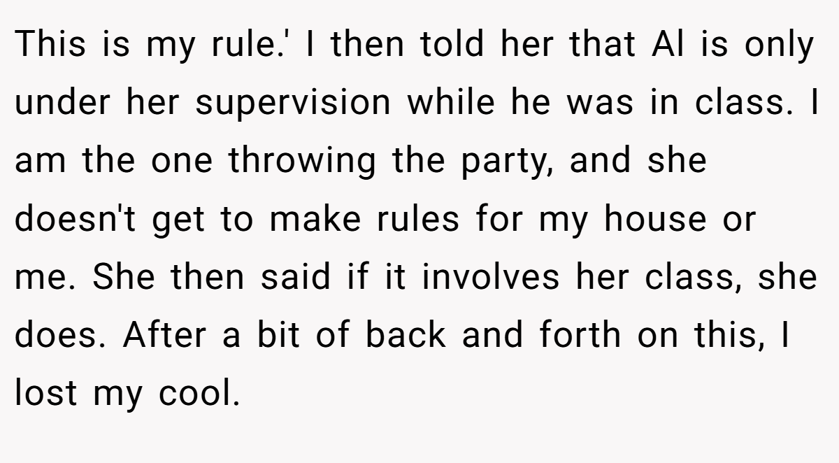 This is my rule.' I then told her that Al is only under her supervision while he was in class. I am the one throwing the party, and she doesn't get to make rules for my house or me. She then said if it involves her class, she does. After a bit of back and forth on this, I lost my cool.