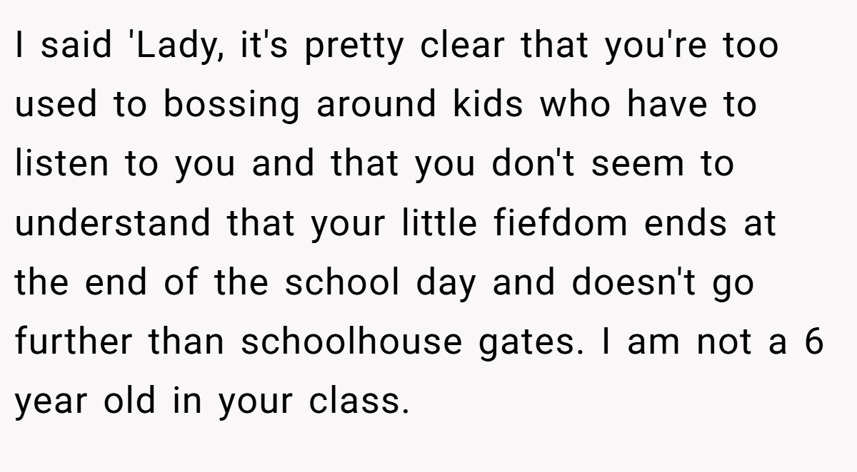 I said 'Lady, it's pretty clear that you're too used to bossing around kids who have to listen to you and that you don't seem to understand that your little fiefdom ends at the end of the school day and doesn't go further than schoolhouse gates. I am not a 6 year old in your class.