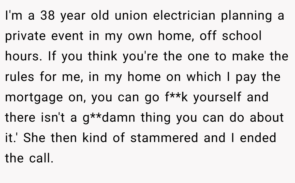 I'm a 38 year old union electrician planning a private event in my own home, off school hours. If you think you're the one to make the rules for me, in my home on which I pay the mortgage on, you can go f**k yourself and there isn't a g**damn thing you can do about it.' She then kind of stammered and I ended the call.