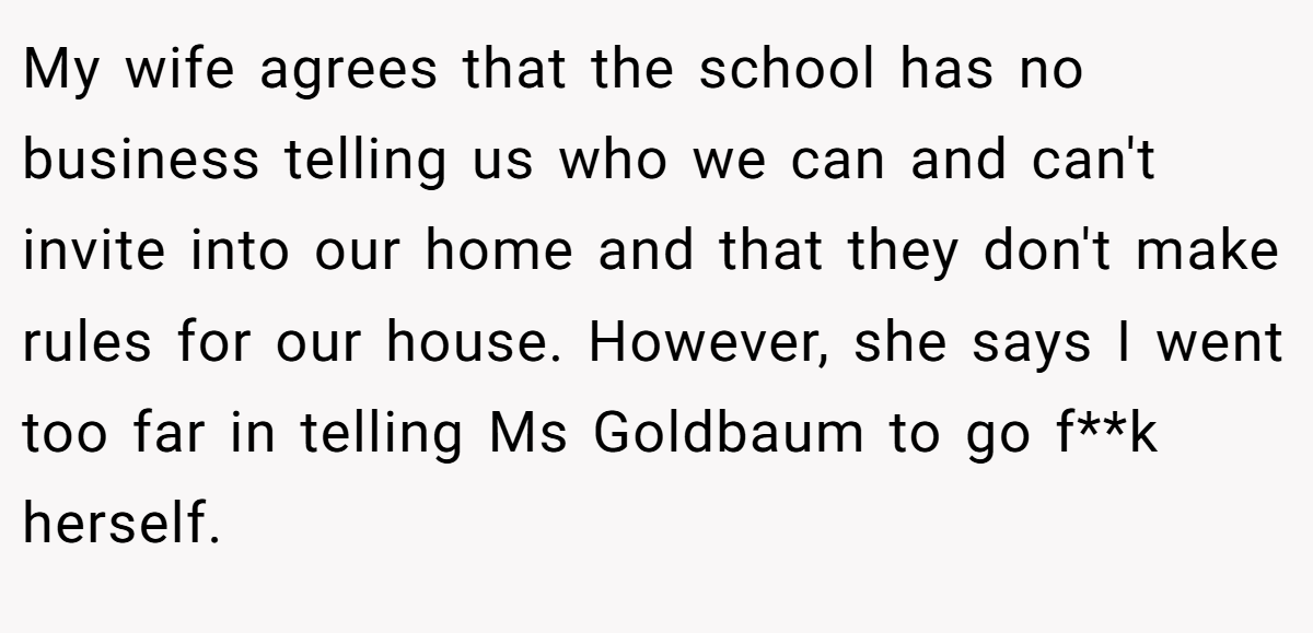 My wife agrees that the school has no business telling us who we can and can't invite into our home and that they don't make rules for our house. However, she says I went too far in telling Ms Goldbaum to go f**k herself.