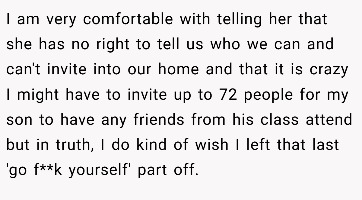 I am very comfortable with telling her that she has no right to tell us who we can and can't invite into our home and that it is crazy I might have to invite up to 72 people for my son to have any friends from his class attend but in truth, I do kind of wish I left that last 'go f**k yourself' part off.