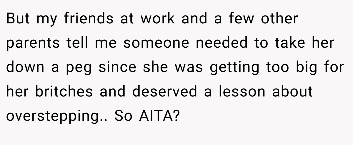 But my friends at work and a few other parents tell me someone needed to take her down a peg since she was getting too big for her britches and deserved a lesson about overstepping.. So AITA?