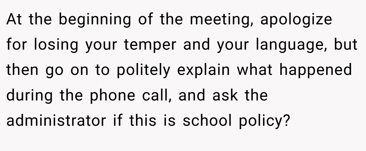 At the beginning of the meeting, apologize for losing your temper and your language, but then go on to politely explain what happened during the phone call, and ask the administrator if this is school policy?