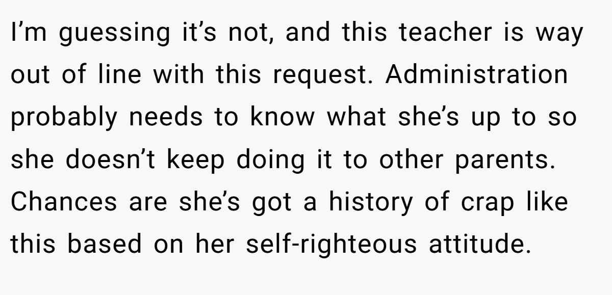 I’m guessing it’s not, and this teacher is way out of line with this request. Administration probably needs to know what she’s up to so she doesn’t keep doing it to other parents. Chances are she’s got a history of crap like this based on her self-righteous attitude.