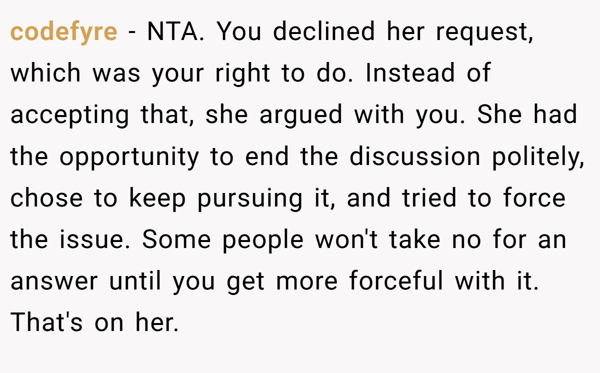 codefyre − NTA. You declined her request, which was your right to do. Instead of accepting that, she argued with you. She had the opportunity to end the discussion politely, chose to keep pursuing it, and tried to force the issue. Some people won't take no for an answer until you get more forceful with it. That's on her.