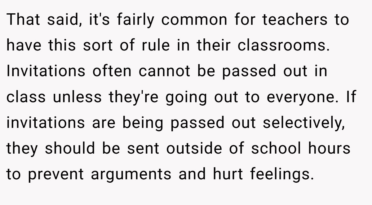 That said, it's fairly common for teachers to have this sort of rule in their classrooms. Invitations often cannot be passed out in class unless they're going out to everyone. If invitations are being passed out selectively, they should be sent outside of school hours to prevent arguments and hurt feelings.