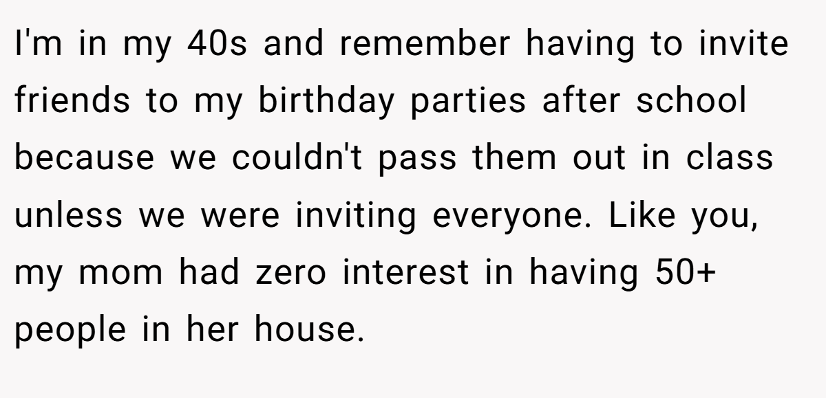 I'm in my 40s and remember having to invite friends to my birthday parties after school because we couldn't pass them out in class unless we were inviting everyone. Like you, my mom had zero interest in having 50+ people in her house.