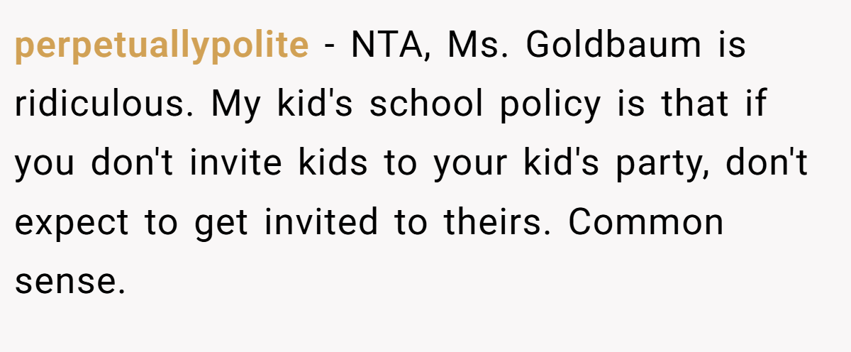 perpetuallypolite − NTA, Ms. Goldbaum is ridiculous. My kid's school policy is that if you don't invite kids to your kid's party, don't expect to get invited to theirs. Common sense.
