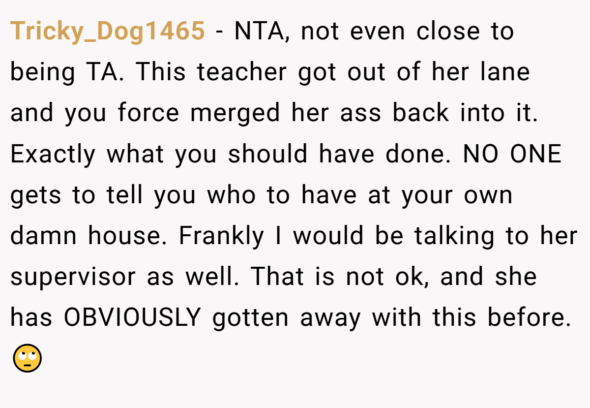 Tricky_Dog1465 − NTA, not even close to being TA. This teacher got out of her lane and you force merged her ass back into it. Exactly what you should have done. NO ONE gets to tell you who to have at your own damn house. Frankly I would be talking to her supervisor as well. That is not ok, and she has OBVIOUSLY gotten away with this before. 🙄