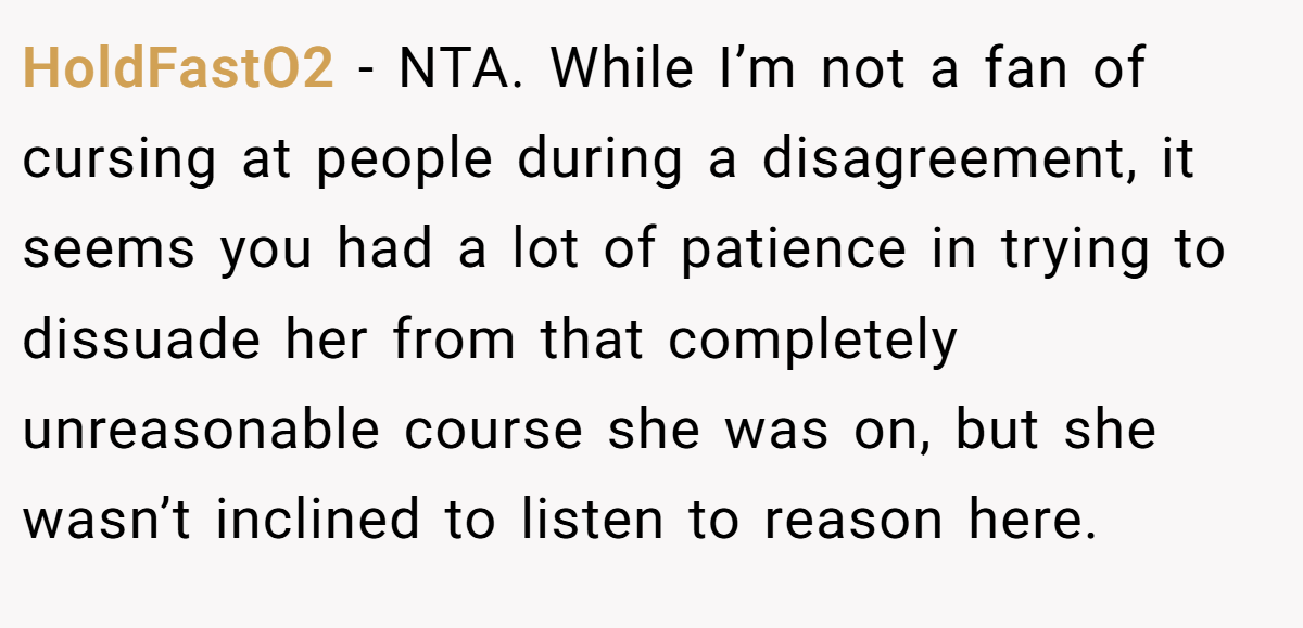 HoldFastO2 − NTA. While I’m not a fan of cursing at people during a disagreement, it seems you had a lot of patience in trying to dissuade her from that completely unreasonable course she was on, but she wasn’t inclined to listen to reason here.