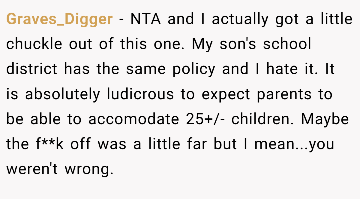 Graves_Digger − NTA and I actually got a little chuckle out of this one. My son's school district has the same policy and I hate it. It is absolutely ludicrous to expect parents to be able to accomodate 25+/- children. Maybe the f**k off was a little far but I mean...you weren't wrong.