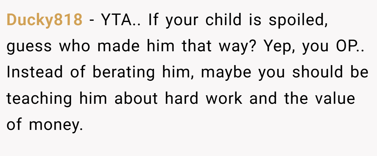 Ducky818 − YTA.. If your child is spoiled, guess who made him that way? Yep, you OP.. Instead of berating him, maybe you should be teaching him about hard work and the value of money.