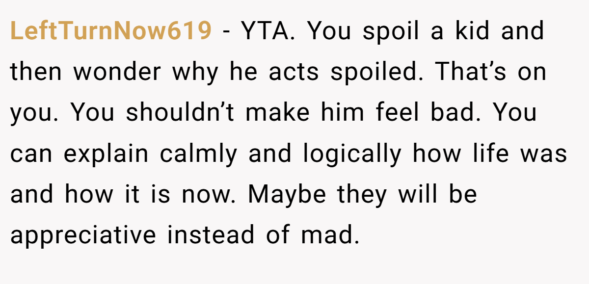 LeftTurnNow619 − YTA. You spoil a kid and then wonder why he acts spoiled. That’s on you. You shouldn’t make him feel bad. You can explain calmly and logically how life was and how it is now. Maybe they will be appreciative instead of mad.