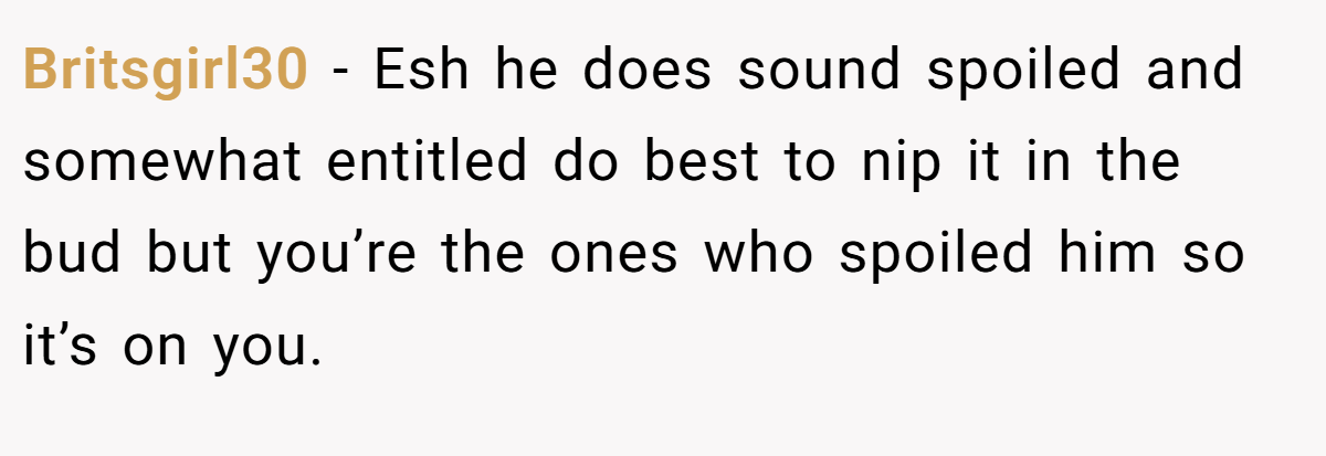 Britsgirl30 − Esh he does sound spoiled and somewhat entitled do best to nip it in the bud but you’re the ones who spoiled him so it’s on you.