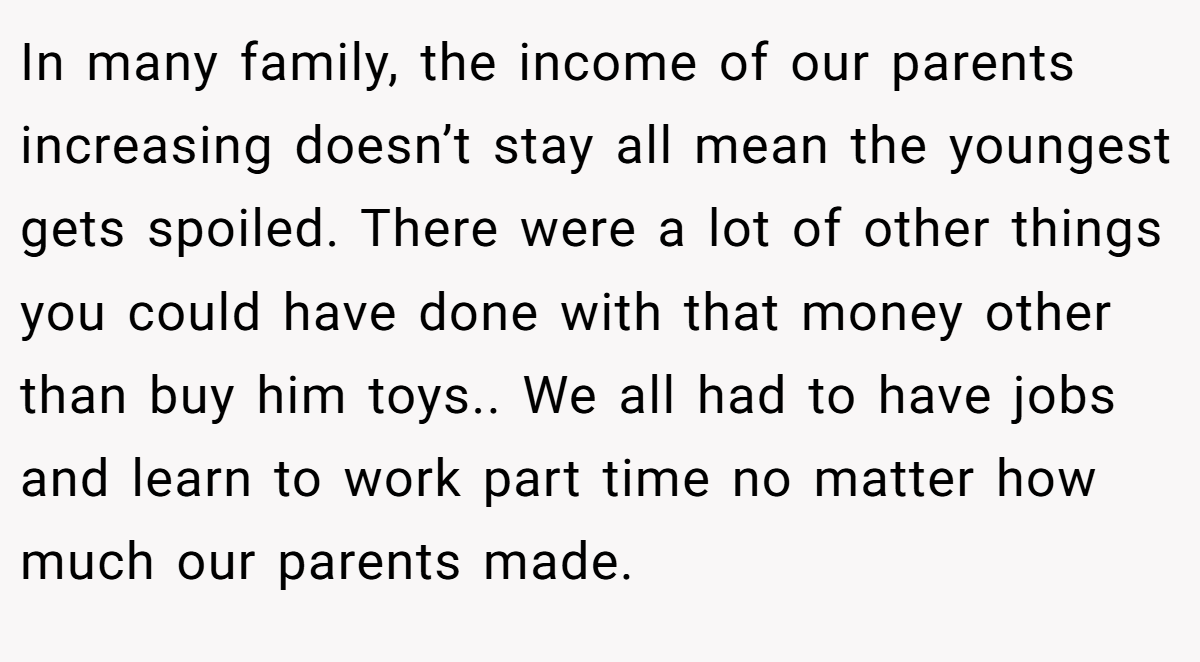 In many family, the income of our parents increasing doesn’t stay all mean the youngest gets spoiled. There were a lot of other things you could have done with that money other than buy him toys.. We all had to have jobs and learn to work part time no matter how much our parents made.
