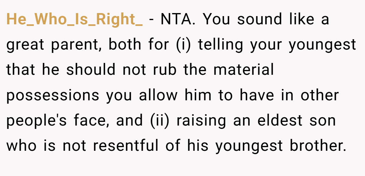 He_Who_Is_Right_ − NTA. You sound like a great parent, both for (i) telling your youngest that he should not rub the material possessions you allow him to have in other people's face, and (ii) raising an eldest son who is not resentful of his youngest brother.