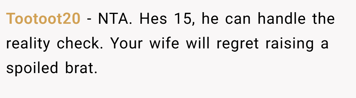 Tootoot20 − NTA. Hes 15, he can handle the reality check. Your wife will regret raising a spoiled brat.