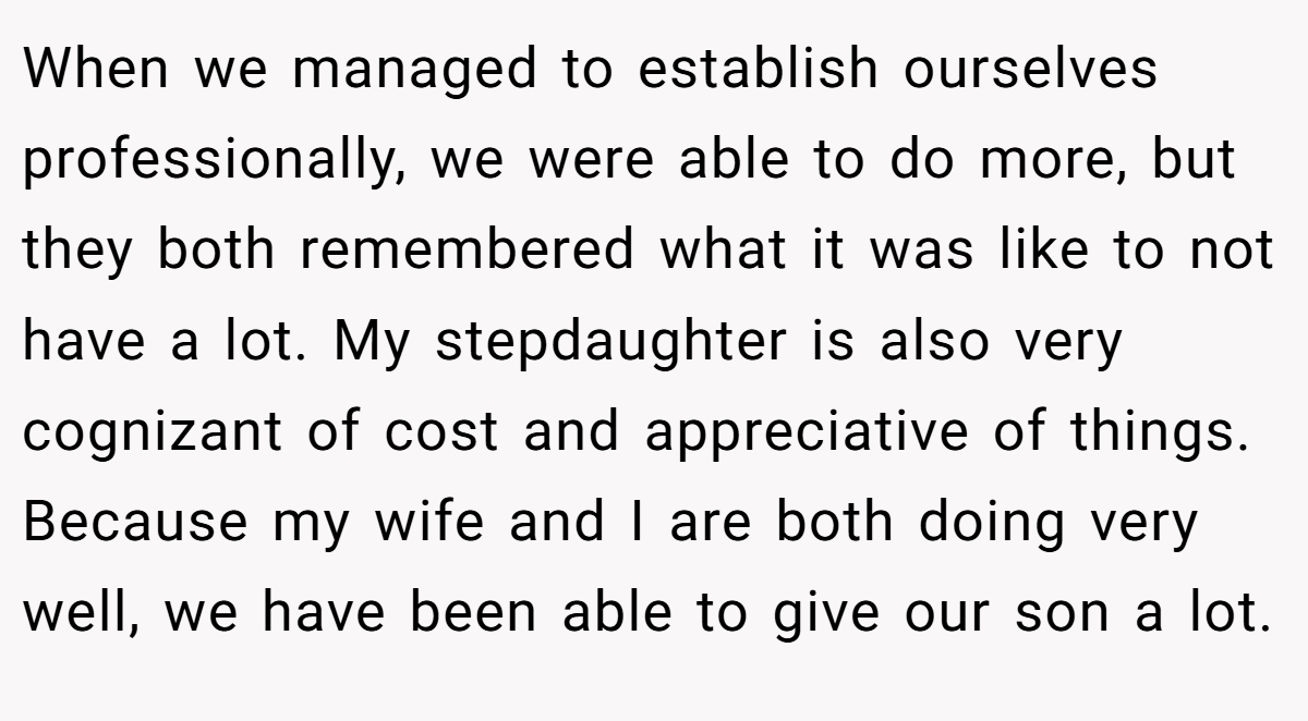 When we managed to establish ourselves professionally, we were able to do more, but they both remembered what it was like to not have a lot. My stepdaughter is also very cognizant of cost and appreciative of things. Because my wife and I are both doing very well, we have been able to give our son a lot.