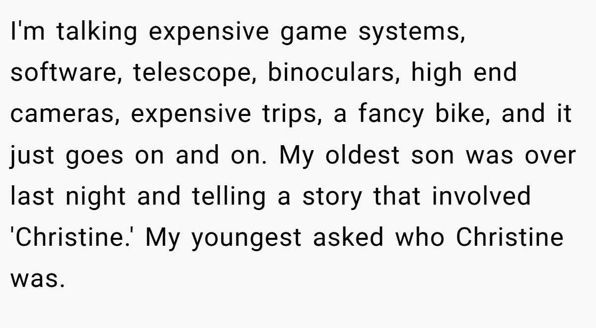 I'm talking expensive game systems, software, telescope, binoculars, high end cameras, expensive trips, a fancy bike, and it just goes on and on. My oldest son was over last night and telling a story that involved 'Christine.' My youngest asked who Christine was.