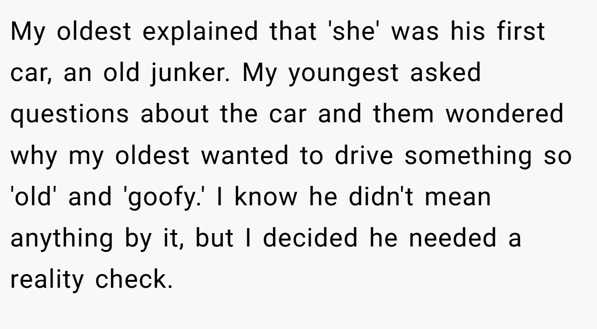 My oldest explained that 'she' was his first car, an old junker. My youngest asked questions about the car and them wondered why my oldest wanted to drive something so 'old' and 'goofy.' I know he didn't mean anything by it, but I decided he needed a reality check.