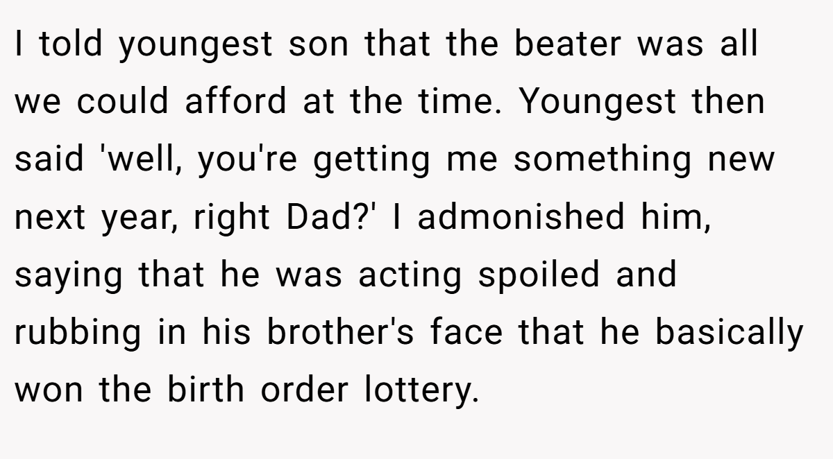 I told youngest son that the beater was all we could afford at the time. Youngest then said 'well, you're getting me something new next year, right Dad?' I admonished him, saying that he was acting spoiled and rubbing in his brother's face that he basically won the birth order lottery.