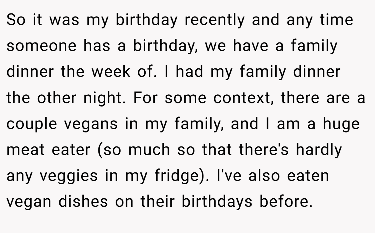 So it was my birthday recently and any time someone has a birthday, we have a family dinner the week of. I had my family dinner the other night. For some context, there are a couple vegans in my family, and I am a huge meat eater (so much so that there's hardly any veggies in my fridge). I've also eaten vegan dishes on their birthdays before.