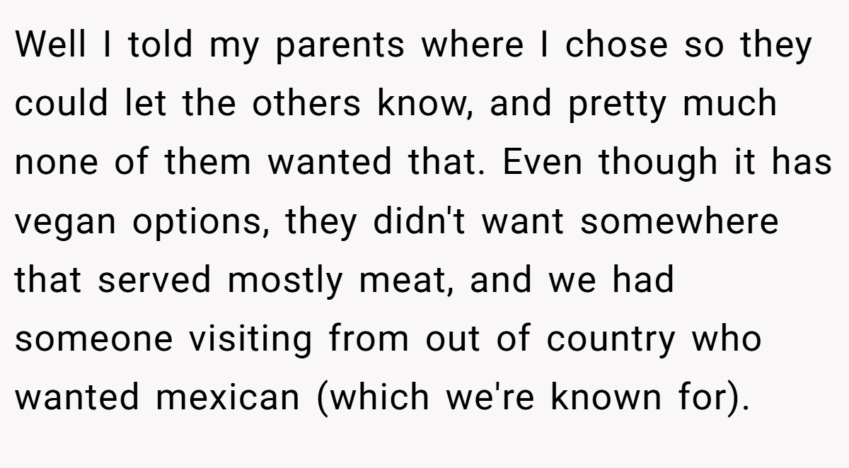 Well I told my parents where I chose so they could let the others know, and pretty much none of them wanted that. Even though it has vegan options, they didn't want somewhere that served mostly meat, and we had someone visiting from out of country who wanted mexican (which we're known for).