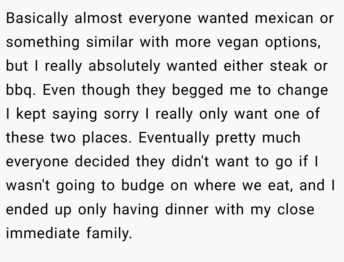 Basically almost everyone wanted mexican or something similar with more vegan options, but I really absolutely wanted either steak or bbq. Even though they begged me to change I kept saying sorry I really only want one of these two places. Eventually pretty much everyone decided they didn't want to go if I wasn't going to budge on where we eat, and I ended up only having dinner with my close immediate family.
