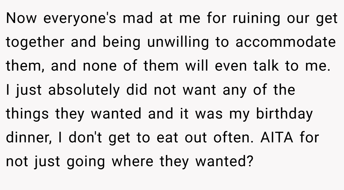 Now everyone's mad at me for ruining our get together and being unwilling to accommodate them, and none of them will even talk to me. I just absolutely did not want any of the things they wanted and it was my birthday dinner, I don't get to eat out often. AITA for not just going where they wanted?