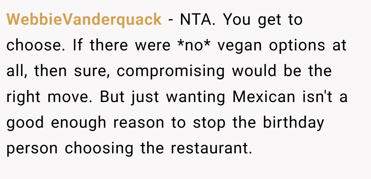 WebbieVanderquack - NTA. You get to choose. If there were *no* vegan options at all, then sure, compromising would be the right move. But just wanting Mexican isn't a good enough reason to stop the birthday person choosing the restaurant.