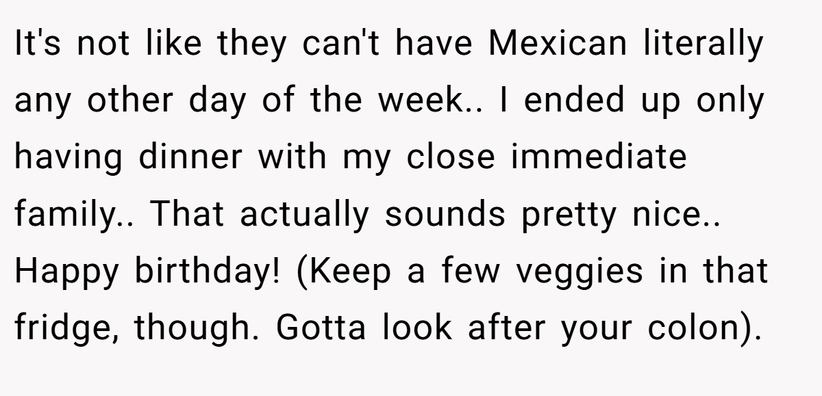 It's not like they can't have Mexican literally any other day of the week.. I ended up only having dinner with my close immediate family.. That actually sounds pretty nice.. Happy birthday! (Keep a few veggies in that fridge, though. Gotta look after your colon).