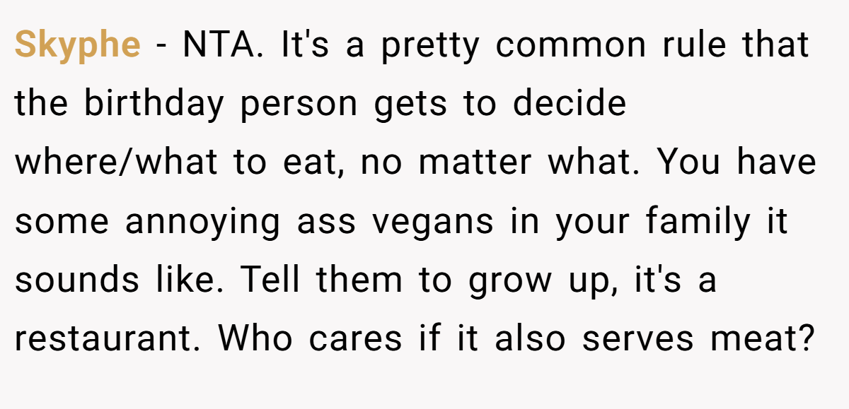 Skyphe - NTA. It's a pretty common rule that the birthday person gets to decide where/what to eat, no matter what. You have some annoying ass vegans in your family it sounds like. Tell them to grow up, it's a restaurant. Who cares if it also serves meat?